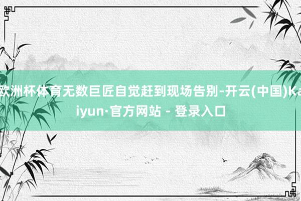 欧洲杯体育无数巨匠自觉赶到现场告别-开云(中国)Kaiyun·官方网站 - 登录入口