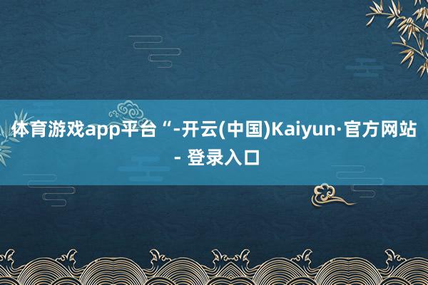 体育游戏app平台“-开云(中国)Kaiyun·官方网站 - 登录入口