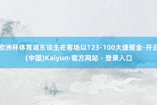 欧洲杯体育湖东谈主在客场以123-100大捷掘金-开云(中国)Kaiyun·官方网站 - 登录入口