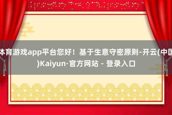 体育游戏app平台您好！基于生意守密原则-开云(中国)Kaiyun·官方网站 - 登录入口