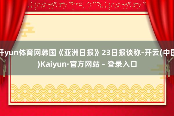 开yun体育网韩国《亚洲日报》23日报谈称-开云(中国)Kaiyun·官方网站 - 登录入口