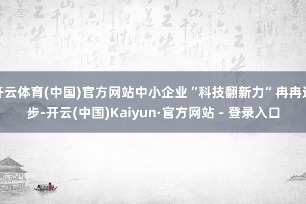 开云体育(中国)官方网站中小企业“科技翻新力”冉冉进步-开云(中国)Kaiyun·官方网站 - 登录入口