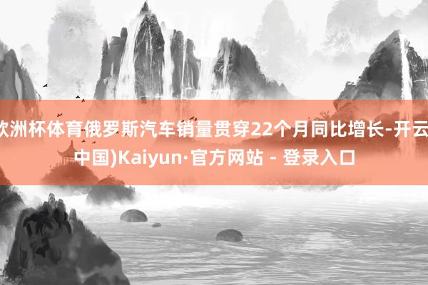 欧洲杯体育俄罗斯汽车销量贯穿22个月同比增长-开云(中国)Kaiyun·官方网站 - 登录入口