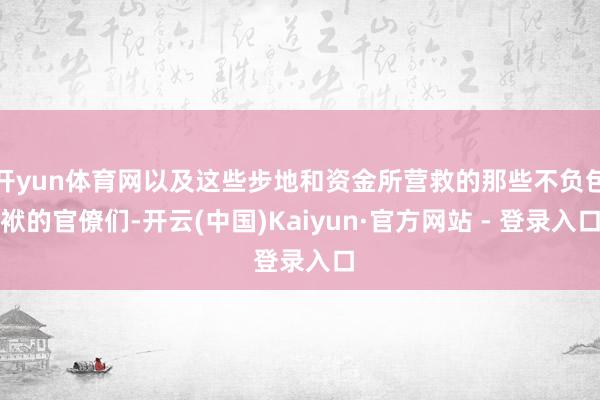 开yun体育网以及这些步地和资金所营救的那些不负包袱的官僚们-开云(中国)Kaiyun·官方网站 - 登录入口