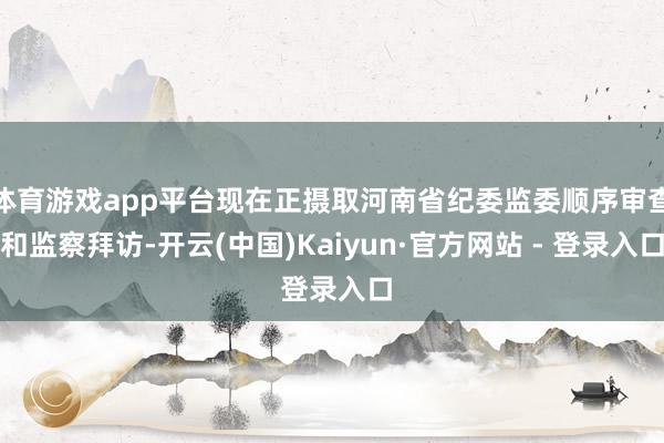 体育游戏app平台现在正摄取河南省纪委监委顺序审查和监察拜访-开云(中国)Kaiyun·官方网站 - 登录入口