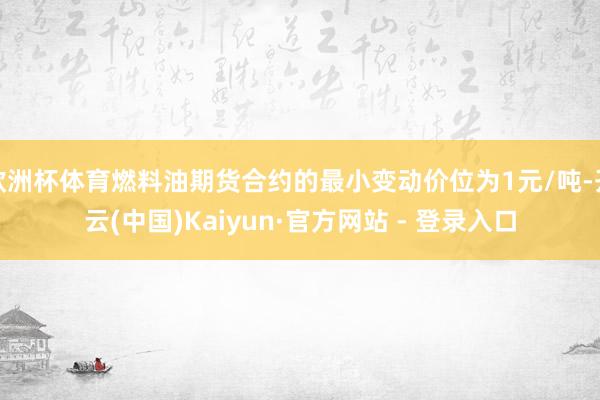 欧洲杯体育燃料油期货合约的最小变动价位为1元/吨-开云(中国)Kaiyun·官方网站 - 登录入口