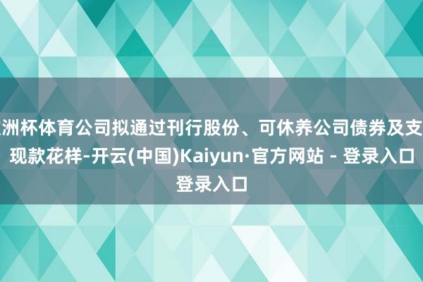 欧洲杯体育公司拟通过刊行股份、可休养公司债券及支付现款花样-开云(中国)Kaiyun·官方网站 - 登录入口