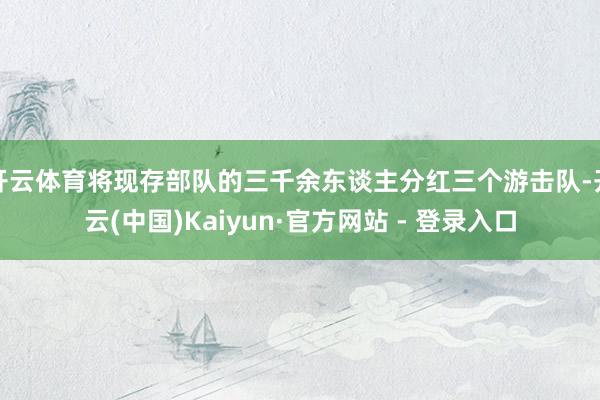 开云体育将现存部队的三千余东谈主分红三个游击队-开云(中国)Kaiyun·官方网站 - 登录入口