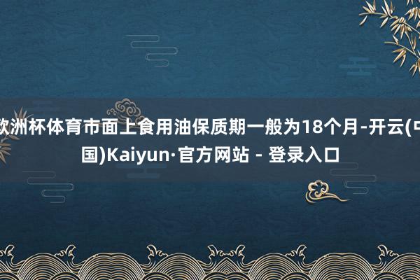 欧洲杯体育市面上食用油保质期一般为18个月-开云(中国)Kaiyun·官方网站 - 登录入口