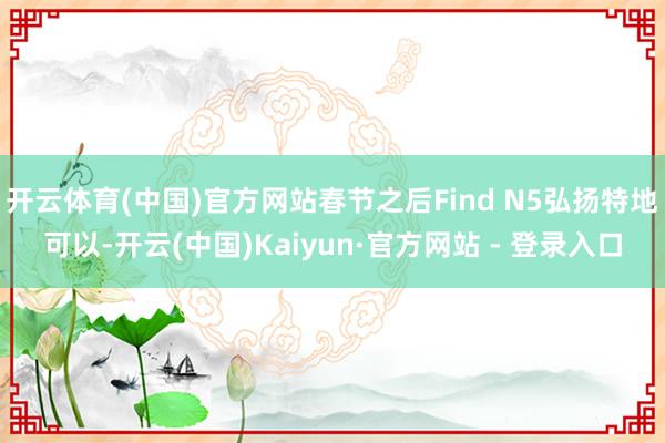 开云体育(中国)官方网站春节之后Find N5弘扬特地可以-开云(中国)Kaiyun·官方网站 - 登录入口