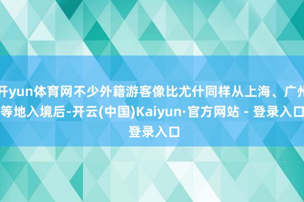 开yun体育网不少外籍游客像比尤什同样从上海、广州等地入境后-开云(中国)Kaiyun·官方网站 - 登录入口