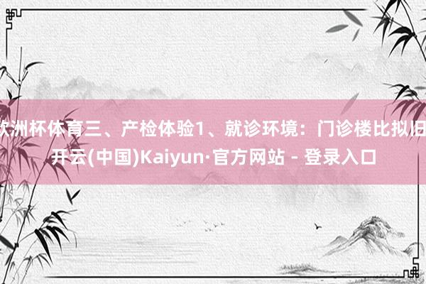 欧洲杯体育三、产检体验1、就诊环境：门诊楼比拟旧-开云(中国)Kaiyun·官方网站 - 登录入口