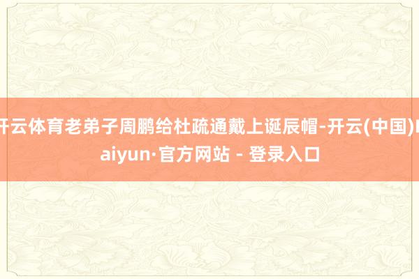 开云体育老弟子周鹏给杜疏通戴上诞辰帽-开云(中国)Kaiyun·官方网站 - 登录入口