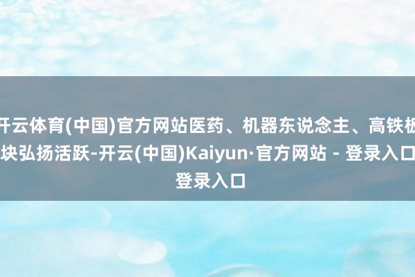 开云体育(中国)官方网站医药、机器东说念主、高铁板块弘扬活跃-开云(中国)Kaiyun·官方网站 - 登录入口