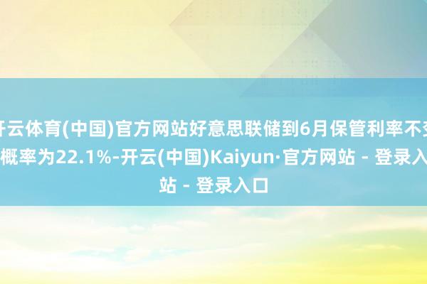 开云体育(中国)官方网站好意思联储到6月保管利率不变的概率为22.1%-开云(中国)Kaiyun·官方网站 - 登录入口