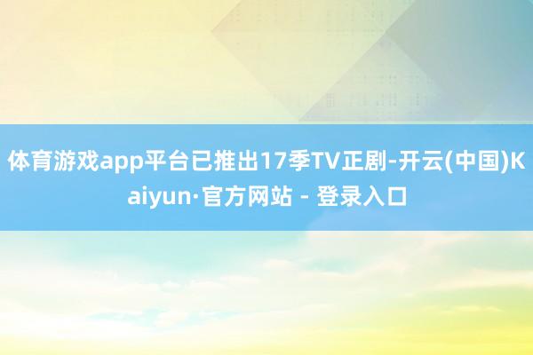 体育游戏app平台已推出17季TV正剧-开云(中国)Kaiyun·官方网站 - 登录入口