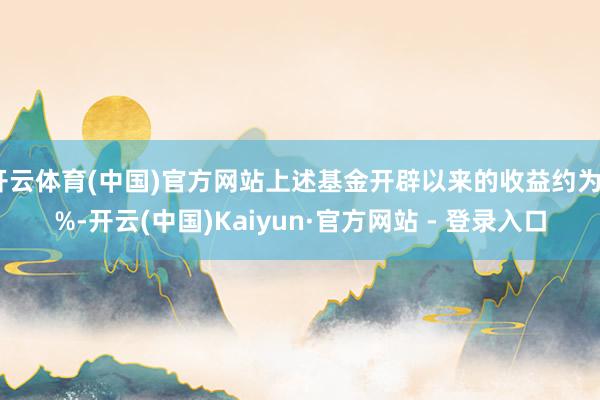 开云体育(中国)官方网站上述基金开辟以来的收益约为7%-开云(中国)Kaiyun·官方网站 - 登录入口