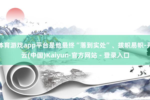 体育游戏app平台是他最终“落到实处”、拔帜易帜-开云(中国)Kaiyun·官方网站 - 登录入口