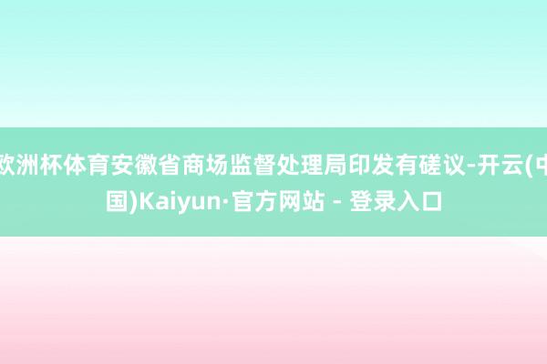 欧洲杯体育安徽省商场监督处理局印发有磋议-开云(中国)Kaiyun·官方网站 - 登录入口