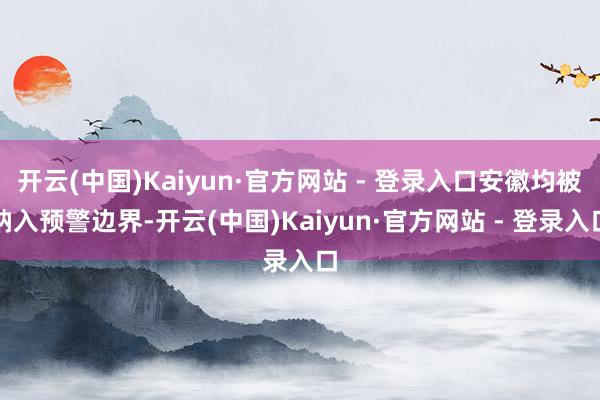 开云(中国)Kaiyun·官方网站 - 登录入口安徽均被纳入预警边界-开云(中国)Kaiyun·官方网站 - 登录入口