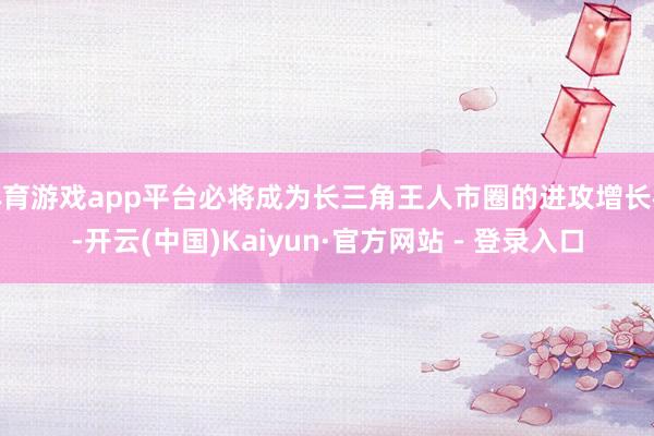 体育游戏app平台必将成为长三角王人市圈的进攻增长极-开云(中国)Kaiyun·官方网站 - 登录入口
