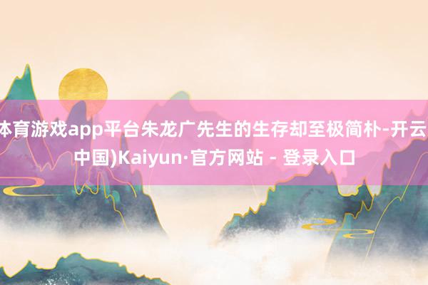 体育游戏app平台朱龙广先生的生存却至极简朴-开云(中国)Kaiyun·官方网站 - 登录入口