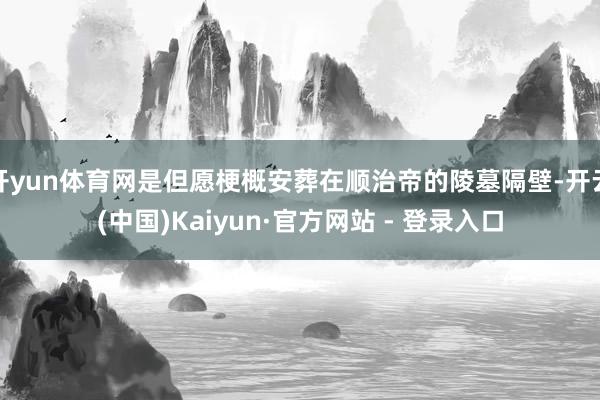 开yun体育网是但愿梗概安葬在顺治帝的陵墓隔壁-开云(中国)Kaiyun·官方网站 - 登录入口