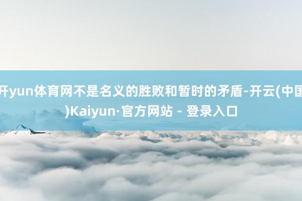 开yun体育网不是名义的胜败和暂时的矛盾-开云(中国)Kaiyun·官方网站 - 登录入口