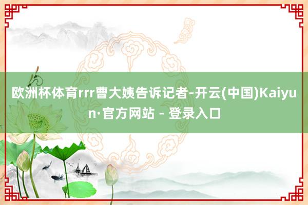 欧洲杯体育rrr曹大姨告诉记者-开云(中国)Kaiyun·官方网站 - 登录入口