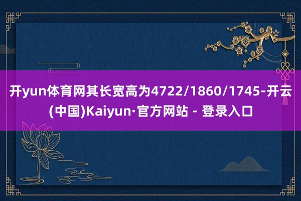 开yun体育网其长宽高为4722/1860/1745-开云(中国)Kaiyun·官方网站 - 登录入口