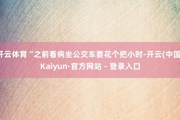 开云体育“之前看病坐公交车要花个把小时-开云(中国)Kaiyun·官方网站 - 登录入口