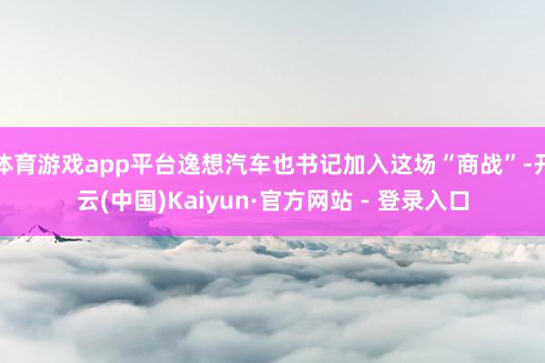 体育游戏app平台逸想汽车也书记加入这场“商战”-开云(中国)Kaiyun·官方网站 - 登录入口