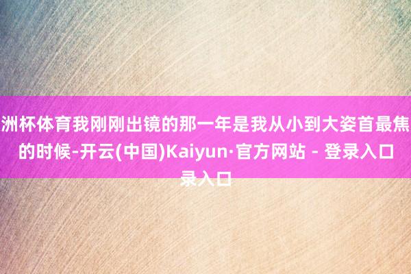 欧洲杯体育我刚刚出镜的那一年是我从小到大姿首最焦急的时候-开云(中国)Kaiyun·官方网站 - 登录入口