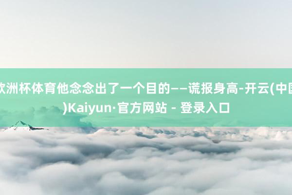 欧洲杯体育他念念出了一个目的——谎报身高-开云(中国)Kaiyun·官方网站 - 登录入口