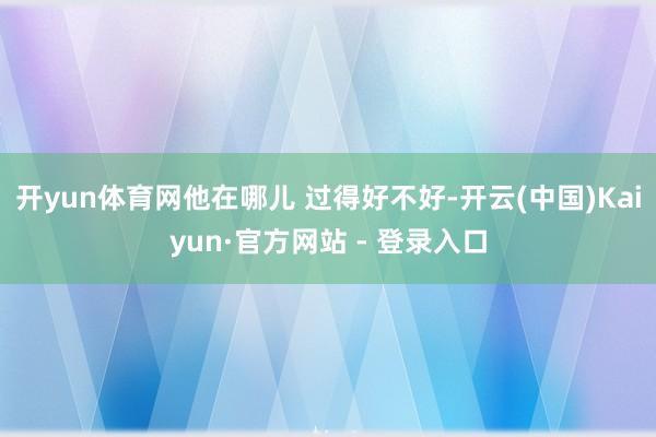 开yun体育网他在哪儿 过得好不好-开云(中国)Kaiyun·官方网站 - 登录入口