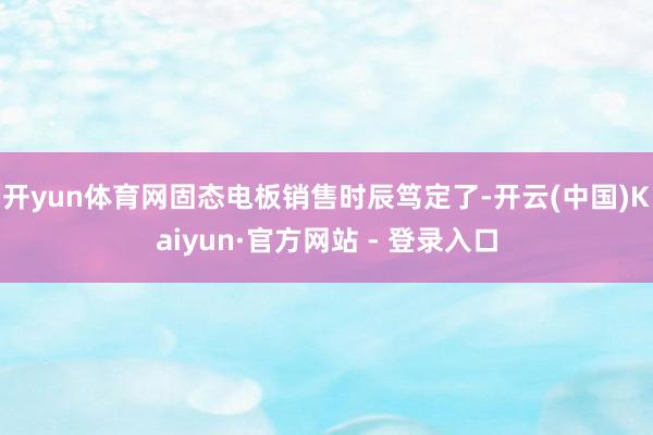 开yun体育网固态电板销售时辰笃定了-开云(中国)Kaiyun·官方网站 - 登录入口