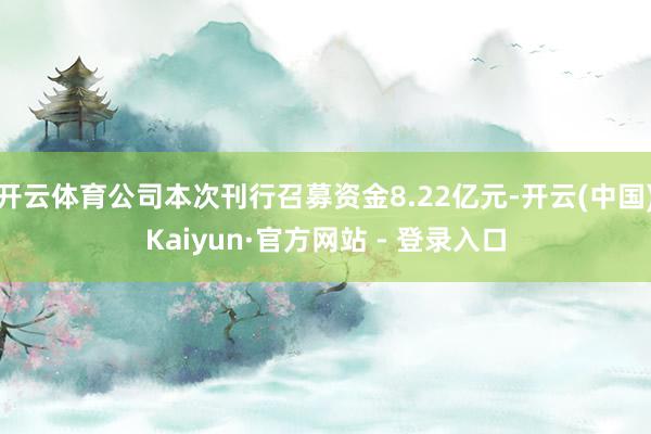 开云体育公司本次刊行召募资金8.22亿元-开云(中国)Kaiyun·官方网站 - 登录入口