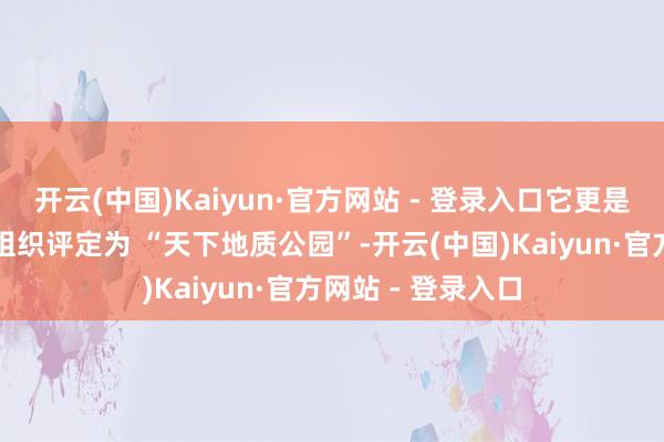 开云(中国)Kaiyun·官方网站 - 登录入口它更是被合并国教科文组织评定为 “天下地质公园”-开云(中国)Kaiyun·官方网站 - 登录入口