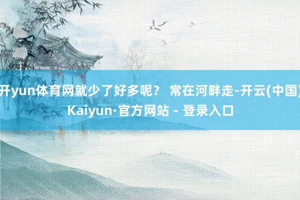 开yun体育网就少了好多呢？ 常在河畔走-开云(中国)Kaiyun·官方网站 - 登录入口