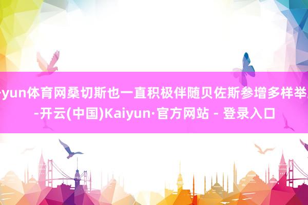 开yun体育网桑切斯也一直积极伴随贝佐斯参增多样举止-开云(中国)Kaiyun·官方网站 - 登录入口