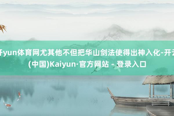 开yun体育网尤其他不但把华山剑法使得出神入化-开云(中国)Kaiyun·官方网站 - 登录入口