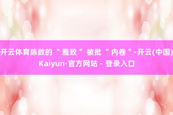 开云体育陈数的 ＂雅致＂ 被批 ＂内卷＂-开云(中国)Kaiyun·官方网站 - 登录入口