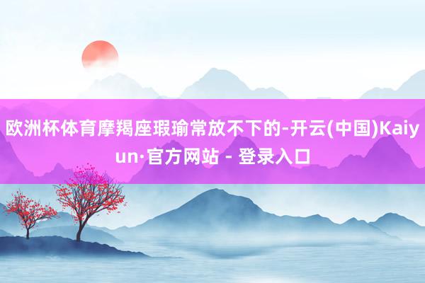 欧洲杯体育摩羯座瑕瑜常放不下的-开云(中国)Kaiyun·官方网站 - 登录入口