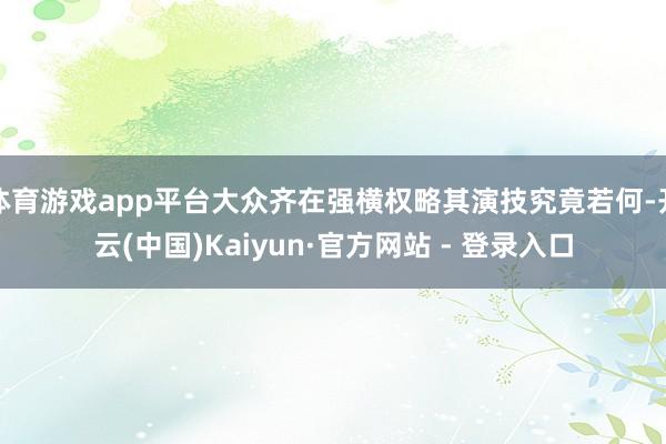 体育游戏app平台大众齐在强横权略其演技究竟若何-开云(中国)Kaiyun·官方网站 - 登录入口