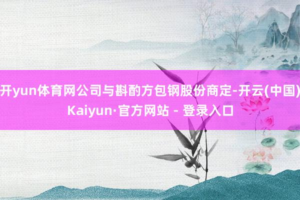 开yun体育网公司与斟酌方包钢股份商定-开云(中国)Kaiyun·官方网站 - 登录入口