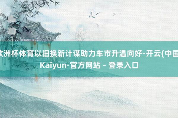 欧洲杯体育以旧换新计谋助力车市升温向好-开云(中国)Kaiyun·官方网站 - 登录入口