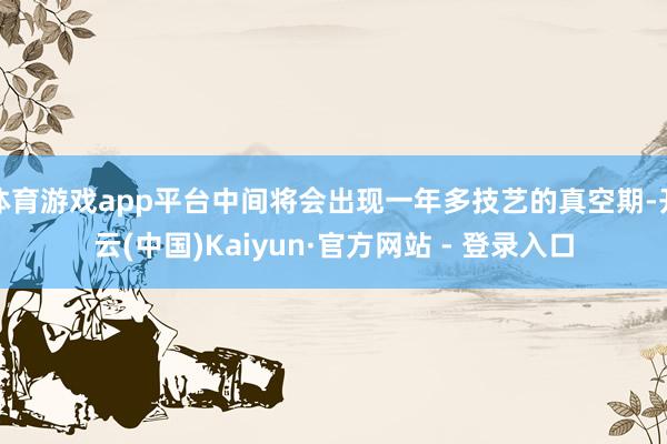 体育游戏app平台中间将会出现一年多技艺的真空期-开云(中国)Kaiyun·官方网站 - 登录入口