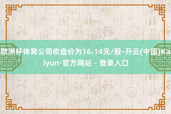 欧洲杯体育公司收盘价为16.14元/股-开云(中国)Kaiyun·官方网站 - 登录入口