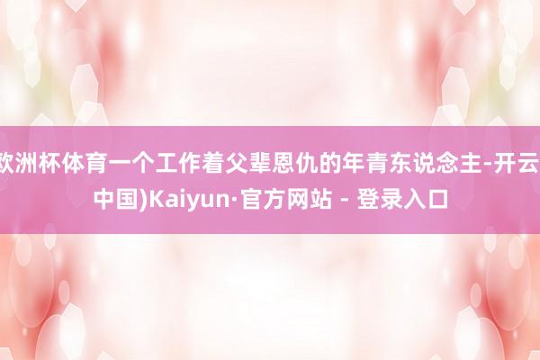 欧洲杯体育一个工作着父辈恩仇的年青东说念主-开云(中国)Kaiyun·官方网站 - 登录入口