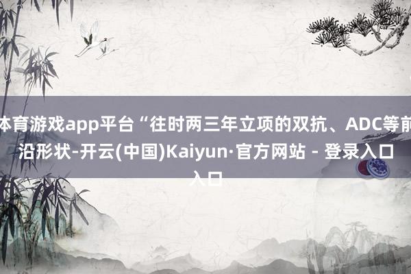 体育游戏app平台“往时两三年立项的双抗、ADC等前沿形状-开云(中国)Kaiyun·官方网站 - 登录入口